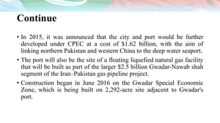 Continue
• In 2015, it was announced that the city and port would be further
developed under CPEC at a cost of $1.62 billion, with the aim of
linking northern Pakistan and western China to the deep water seaport.
• The port will also be the site of a floating liquefied natural gas facility
that will be built as part of the larger $2.5 billion Gwadar-Nawab shah
segment of the Iran–Pakistan gas pipeline project.
• Construction began in June 2016 on the Gwadar Special Economic
Zone, which is being built on 2,292-acre site adjacent to Gwadar's
port.
 