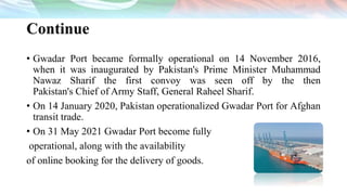 Continue
• Gwadar Port became formally operational on 14 November 2016,
when it was inaugurated by Pakistan's Prime Minister Muhammad
Nawaz Sharif the first convoy was seen off by the then
Pakistan's Chief of Army Staff, General Raheel Sharif.
• On 14 January 2020, Pakistan operationalized Gwadar Port for Afghan
transit trade.
• On 31 May 2021 Gwadar Port become fully
operational, along with the availability
of online booking for the delivery of goods.
 