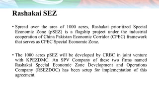 Rashakai SEZ
• Spread over the area of 1000 acres, Rashakai prioritized Special
Economic Zone (pSEZ) is a flagship project under the industrial
cooperation of China Pakistan Economic Corridor (CPEC) framework
that serves as CPEC Special Economic Zone.
• The 1000 acres pSEZ will be developed by CRBC in joint venture
with KPEZDMC. An SPV Company of these two firms named
Rashakai Special Economic Zone Development and Operations
Company (RSEZDOC) has been setup for implementation of this
agreement.
 