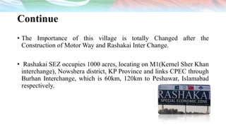Continue
• The Importance of this village is totally Changed after the
Construction of Motor Way and Rashakai Inter Change.
• Rashakai SEZ occupies 1000 acres, locating on M1(Kernel Sher Khan
interchange), Nowshera district, KP Province and links CPEC through
Burhan Interchange, which is 60km, 120km to Peshawar, Islamabad
respectively.
 
