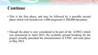 Continue
• This is the first phase, and may be followed by a possible second
phase which will include two 1,000-megawatt (1,300,000 hp) plants.
• Though the plant is now considered to be part of the (CPEC) which
was announced in April 2015, the symbolic ground breaking for the
project actually preceded the announcement of CPEC and took place
in May 2014.
 