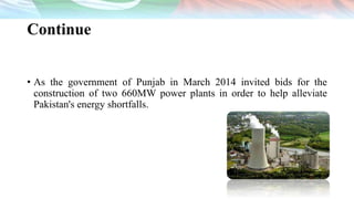 Continue
• As the government of Punjab in March 2014 invited bids for the
construction of two 660MW power plants in order to help alleviate
Pakistan's energy shortfalls.
 