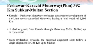 Peshawar-Karachi Motorway(Pkm) 392
Km Sukkur-Multan Section
• Karachi – Peshawar Motorway envisages construction/development of
a 6-Lane access-controlled Motorway having a total length of 1,100
Km.
• It shall originate from Karachi through Motorway M-9 (136 Km) up
to Hyderabad.
• From Hyderabad onwards, the proposed alignment shall follow a
virgin alignment for 345 Km up to Sukkur.
 