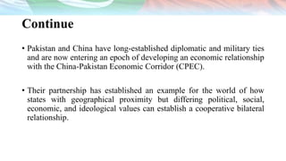 Continue
• Pakistan and China have long-established diplomatic and military ties
and are now entering an epoch of developing an economic relationship
with the China-Pakistan Economic Corridor (CPEC).
• Their partnership has established an example for the world of how
states with geographical proximity but differing political, social,
economic, and ideological values can establish a cooperative bilateral
relationship.
 
