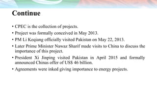 Continue
• CPEC is the collection of projects.
• Project was formally conceived in May 2013.
• PM Li Keqiang officially visited Pakistan on May 22, 2013.
• Later Prime Minister Nawaz Sharif made visits to China to discuss the
importance of this project.
• President Xi Jinping visited Pakistan in April 2015 and formally
announced Chinas offer of US$ 46 billion.
• Agreements were inked giving importance to energy projects.
 