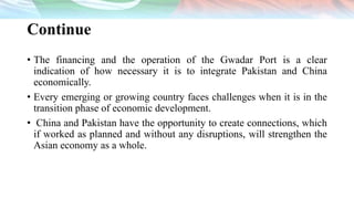 Continue
• The financing and the operation of the Gwadar Port is a clear
indication of how necessary it is to integrate Pakistan and China
economically.
• Every emerging or growing country faces challenges when it is in the
transition phase of economic development.
• China and Pakistan have the opportunity to create connections, which
if worked as planned and without any disruptions, will strengthen the
Asian economy as a whole.
 