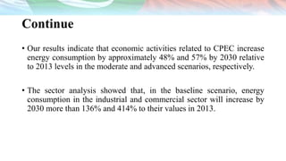 Continue
• Our results indicate that economic activities related to CPEC increase
energy consumption by approximately 48% and 57% by 2030 relative
to 2013 levels in the moderate and advanced scenarios, respectively.
• The sector analysis showed that, in the baseline scenario, energy
consumption in the industrial and commercial sector will increase by
2030 more than 136% and 414% to their values in 2013.
 