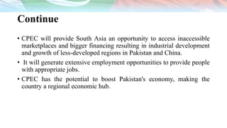 Continue
• CPEC will provide South Asia an opportunity to access inaccessible
marketplaces and bigger financing resulting in industrial development
and growth of less-developed regions in Pakistan and China.
• It will generate extensive employment opportunities to provide people
with appropriate jobs.
• CPEC has the potential to boost Pakistan's economy, making the
country a regional economic hub.
 