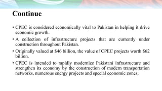 Continue
• CPEC is considered economically vital to Pakistan in helping it drive
economic growth.
• A collection of infrastructure projects that are currently under
construction throughout Pakistan.
• Originally valued at $46 billion, the value of CPEC projects worth $62
billion.
• CPEC is intended to rapidly modernize Pakistani infrastructure and
strengthen its economy by the construction of modern transportation
networks, numerous energy projects and special economic zones.
 