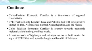 Continue
• China-Pakistan Economic Corridor is a framework of regional
connectivity.
• CPEC will not only benefit China and Pakistan but will have positive
impact on Iran, Afghanistan, Central Asian Republic, and the region.
• China Pakistan Economic Corridor is journey towards economic
regionalization in the globalized world.
• A vast network of highways and railways are to be built under the
aegis of CPEC that will span the length and breadth of Pakistan.
 