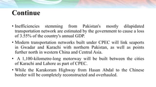 Continue
• Inefficiencies stemming from Pakistan's mostly dilapidated
transportation network are estimated by the government to cause a loss
of 3.55% of the country's annual GDP.
• Modern transportation networks built under CPEC will link seaports
in Gwadar and Karachi with northern Pakistan, as well as points
further north in western China and Central Asia.
• A 1,100-kilometre-long motorway will be built between the cities
of Karachi and Lahore as part of CPEC.
• While the Karakoram Highway from Hasan Abdal to the Chinese
border will be completely reconstructed and overhauled.
 