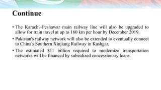 Continue
• The Karachi–Peshawar main railway line will also be upgraded to
allow for train travel at up to 160 km per hour by December 2019.
• Pakistan's railway network will also be extended to eventually connect
to China's Southern Xinjiang Railway in Kashgar.
• The estimated $11 billion required to modernize transportation
networks will be financed by subsidized concessionary loans.
 