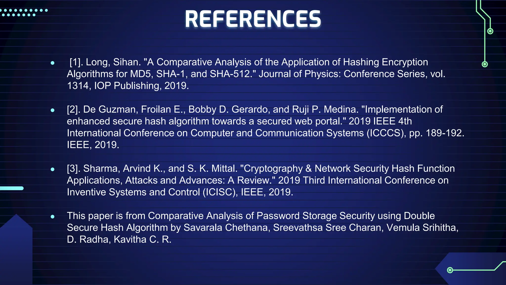 REFERENCES
● [1]. Long, Sihan. "A Comparative Analysis of the Application of Hashing Encryption
Algorithms for MD5, SHA-1, and SHA-512." Journal of Physics: Conference Series, vol.
1314, IOP Publishing, 2019.
● [2]. De Guzman, Froilan E., Bobby D. Gerardo, and Ruji P. Medina. "Implementation of
enhanced secure hash algorithm towards a secured web portal." 2019 IEEE 4th
International Conference on Computer and Communication Systems (ICCCS), pp. 189-192.
IEEE, 2019.
● [3]. Sharma, Arvind K., and S. K. Mittal. "Cryptography & Network Security Hash Function
Applications, Attacks and Advances: A Review." 2019 Third International Conference on
Inventive Systems and Control (ICISC), IEEE, 2019.
● This paper is from Comparative Analysis of Password Storage Security using Double
Secure Hash Algorithm by Savarala Chethana, Sreevathsa Sree Charan, Vemula Srihitha,
D. Radha, Kavitha C. R.
 