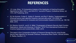 REFERENCES
● [1]. Long, Sihan. "A Comparative Analysis of the Application of Hashing Encryption
Algorithms for MD5, SHA-1, and SHA-512." Journal of Physics: Conference Series, vol.
1314, IOP Publishing, 2019.
● [2]. De Guzman, Froilan E., Bobby D. Gerardo, and Ruji P. Medina. "Implementation of
enhanced secure hash algorithm towards a secured web portal." 2019 IEEE 4th
International Conference on Computer and Communication Systems (ICCCS), pp. 189-192.
IEEE, 2019.
● [3]. Sharma, Arvind K., and S. K. Mittal. "Cryptography & Network Security Hash Function
Applications, Attacks and Advances: A Review." 2019 Third International Conference on
Inventive Systems and Control (ICISC), IEEE, 2019.
● This paper is from Comparative Analysis of Password Storage Security using Double
Secure Hash Algorithm by Savarala Chethana, Sreevathsa Sree Charan, Vemula Srihitha,
D. Radha, Kavitha C. R.
 
