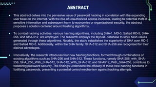 ABSTRACT
● This abstract delves into the pervasive issue of password hacking in correlation with the expanding
user base on the internet. With the rise of unauthorized access incidents, leading to potential theft of
sensitive information and subsequent harm to economies or organizational security, the abstract
proposes a solution centered around hashing algorithms.
● To combat hacking activities, various hashing algorithms, including SHA-1, MD-5, Salted MD-5, SHA-
256, and SHA-512, are employed. The research employs the MySQL database to store hash values
generated through these algorithms. Notably, the study establishes the superiority of SHA over MD-5
and Salted MD-5. Additionally, within the SHA family, SHA-512 and SHA-256 are recognized for their
distinct advantages.
● Innovatively, the research introduces four new hashing functions, formed through combinations of
existing algorithms such as SHA-256 and SHA-512. These functions, namely SHA-256_with_SHA-
256, SHA_256_With_SHA-512, SHA-512_With_SHA-512, and SHA512_With_SHA-256, contribute to
bolstering password security. The findings underscore the efficacy of these new hashing functions in
fortifying passwords, presenting a potential control mechanism against hacking attempts.
 