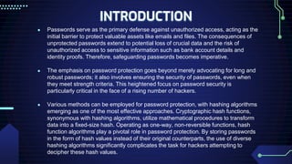 INTRODUCTION
● Passwords serve as the primary defense against unauthorized access, acting as the
initial barrier to protect valuable assets like emails and files. The consequences of
unprotected passwords extend to potential loss of crucial data and the risk of
unauthorized access to sensitive information such as bank account details and
identity proofs. Therefore, safeguarding passwords becomes imperative.
● The emphasis on password protection goes beyond merely advocating for long and
robust passwords; it also involves ensuring the security of passwords, even when
they meet strength criteria. This heightened focus on password security is
particularly critical in the face of a rising number of hackers.
● Various methods can be employed for password protection, with hashing algorithms
emerging as one of the most effective approaches. Cryptographic hash functions,
synonymous with hashing algorithms, utilize mathematical procedures to transform
data into a fixed-size hash. Operating as one-way, non-reversible functions, hash
function algorithms play a pivotal role in password protection. By storing passwords
in the form of hash values instead of their original counterparts, the use of diverse
hashing algorithms significantly complicates the task for hackers attempting to
decipher these hash values.
 
