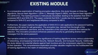EXISTING MODULE
● In a comparative examination of hashing encryption algorithms, this study focuses on three key
algorithms: Secure Hash Algorithm-1 (SHA-1), Message Digest-5 (MD5), and Secure Hash Algorithm-
512 (SHA-512). The hashing process is meticulously elucidated, leading to the assertion that SHA-1
surpasses MD-5 and SHA-512. The paper contends that SHA-1 excels due to its superior speed
compared to SHA-512 and heightened efficiency compared to MD-5.
● Furthermore, the paper explores the application of SHA-512 in web applications for password hashing,
employing a hill cipher for salt generation. The encryption key, derived from the length of the
concatenated password, username, and the characters of the username, presents five matrices for
selection. This innovative procedure enhances password security by generating diverse hash
messages from the same password.
● The narrative extends to underscore the significance of hashing algorithms across various subdomains
of networking, encompassing Internet Security, Network Security, and Computer Security. Additionally,
the study delves into potential attacks against hash functions and the compression algorithms integral
to their operation. This comprehensive exploration provides valuable insights into the multifaceted role
of hashing algorithms in the realm of networking security.
 