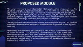 PROPOSED MODULE
● The user provides input for password generation, initiating a process that employs various hashing
algorithms. Among these algorithms are established ones like SHA1, MD-5, Salted MD-5, SHA-
256, and SHA-512, complemented by custom algorithms named SHA-256_With_SHA256, SHA-
256_With_SHA-512, SHA-512_With_SHA-256, and SHA-512_With_SHA-512. Hash values are
generated using these algorithms, and the results are stored in separate MySQL tables created for
each algorithm, facilitating a comparative analysis of hash value strength.
● The integration of the database with IntelliJ involves code development using the JDBC connector.
Nine distinct tables are created within MySQL to store hash values generated by each algorithm
individually.
● Within IntelliJ, nine Java files house code specific to each algorithm. These files return the
generated hash values of input passwords to their respective MySQL tables, enabling clear
observation and comparison of hash values generated by different algorithms. Upon code
execution, the simulation initiates, and a window appears to facilitate further analysis. This
comprehensive approach allows for a thorough examination of hash value strengths generated
through diverse hashing algorithms
 