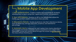 Mobile App Development
1. User Authentication: Create a mobile app exclusively for students,
allowing them to log in using their registration number and password.
2. Sync with Website: Develop an API on the website that allows the
mobile app to fetch student attendance data securely.
3. Attendance Details: Enable students to view their attendance details,
such as absences, average class time, presence, and attendance
percentage.
4. Automatic Alerts: Implement an alert system that checks attendance
percentages and sends automatic alerts to students in any subject falls
below 80%. Faculty will receive alerts through the mobile app if they leave
the class without checking out.
 