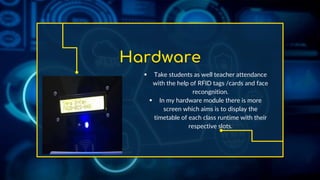 Hardware
 Take students as well teacher attendance
with the help of RFID tags /cards and face
recongnition.
 In my hardware module there is more
screen which aims is to display the
timetable of each class runtime with their
respective slots.
 