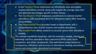 ● In the Teacher's Panel, instructors can effortlessly view and update
student attendance records, along with insights like average class time
and absentee percentages specific to their classes.
● The Coordinator's Panel empowers coordinators to oversee teacher
attendance, with automated alerts for attendance below 80%, fostering
accountability.
● The Departmental Panel provides heads of departments with a
comprehensive view of both teacher and student attendance.
● The Student Panel allows students to securely access their attendance
records.
The website seamlessly integrates with the hardware module, storing and
retrieving real-time attendance data captured by RFID cards, facial
recognition, and other components. This web-based system enhances
transparency, efficiency, and accuracy in attendance tracking, promoting a
secure and accountable educational environment.
 