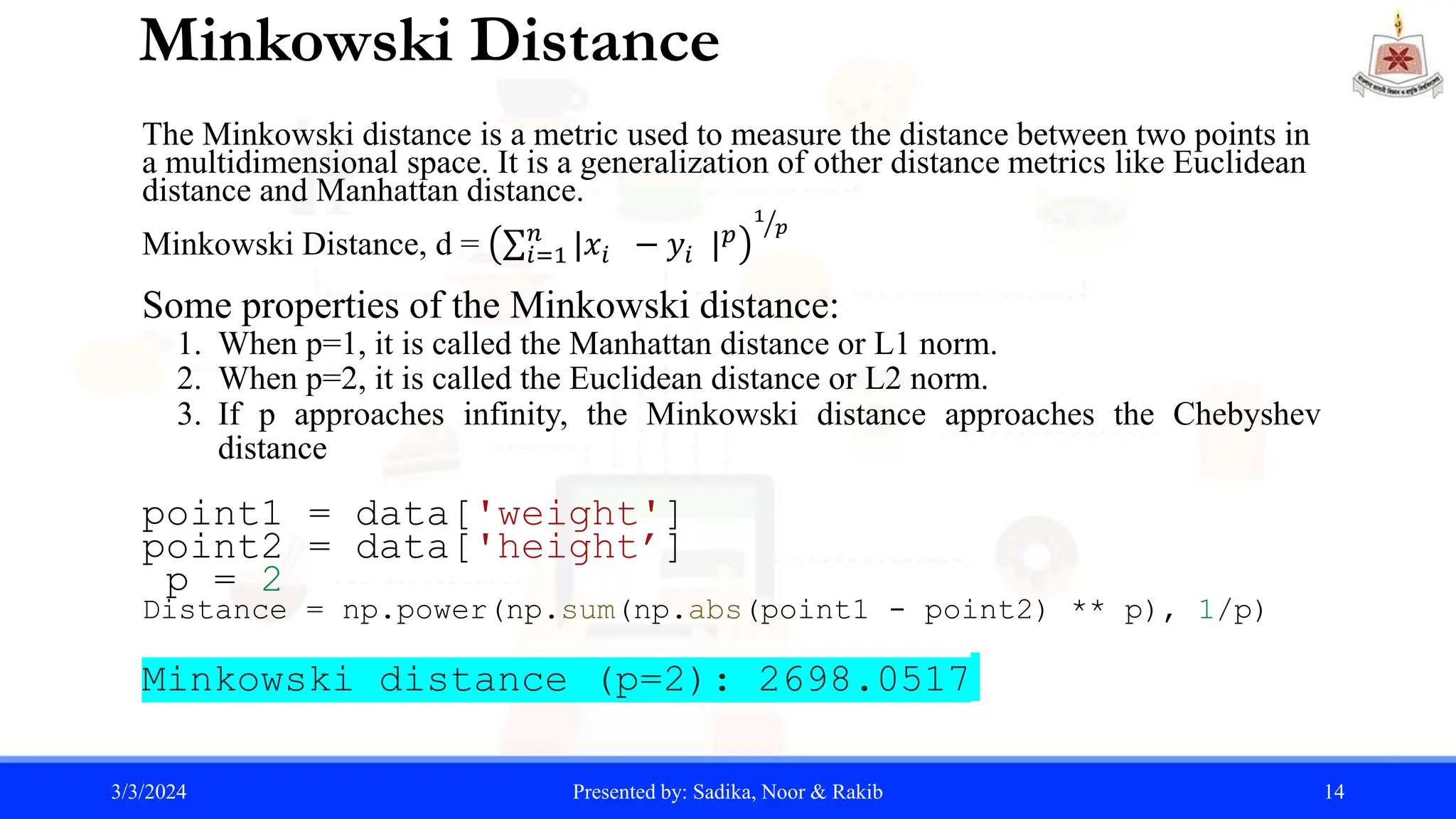 Minkowski Distance
The Minkowski distance is a metric used to measure the distance between two points in
a multidimensional space. It is a generalization of other distance metrics like Euclidean
distance and Manhattan distance.
Minkowski Distance, d = 𝑖=1
𝑛
|𝑥𝑖 − 𝑦𝑖 |𝑝
1
𝑝
Some properties of the Minkowski distance:
1. When p=1, it is called the Manhattan distance or L1 norm.
2. When p=2, it is called the Euclidean distance or L2 norm.
3. If p approaches infinity, the Minkowski distance approaches the Chebyshev
distance
point1 = data['weight']
point2 = data['height’]
p = 2
Distance = np.power(np.sum(np.abs(point1 - point2) ** p), 1/p)
Minkowski distance (p=2): 2698.0517
3/3/2024 Presented by: Sadika, Noor & Rakib 14
 