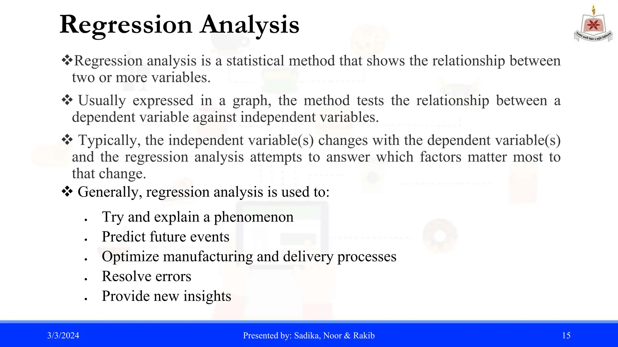 Regression Analysis
Regression analysis is a statistical method that shows the relationship between
two or more variables.
 Usually expressed in a graph, the method tests the relationship between a
dependent variable against independent variables.
 Typically, the independent variable(s) changes with the dependent variable(s)
and the regression analysis attempts to answer which factors matter most to
that change.
 Generally, regression analysis is used to:
 Try and explain a phenomenon
 Predict future events
 Optimize manufacturing and delivery processes
 Resolve errors
 Provide new insights
3/3/2024 Presented by: Sadika, Noor & Rakib 15
 