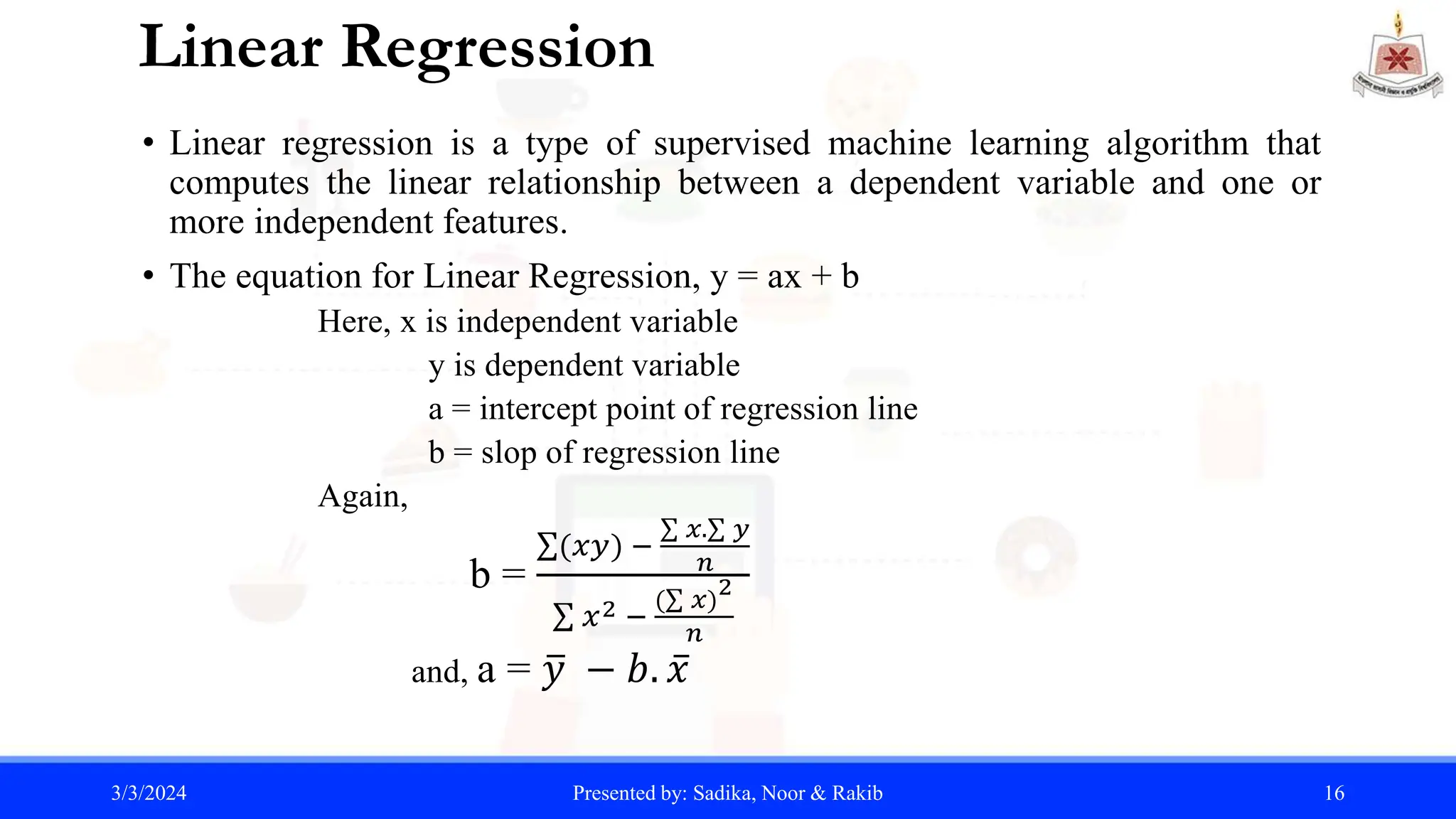 Linear Regression
• Linear regression is a type of supervised machine learning algorithm that
computes the linear relationship between a dependent variable and one or
more independent features.
• The equation for Linear Regression, y = ax + b
Here, x is independent variable
y is dependent variable
a = intercept point of regression line
b = slop of regression line
Again,
b =
(𝑥𝑦) −
𝑥. 𝑦
𝑛
𝑥2 −
( 𝑥)
2
𝑛
and, a = 𝑦 − 𝑏. 𝑥
3/3/2024 Presented by: Sadika, Noor & Rakib 16
 