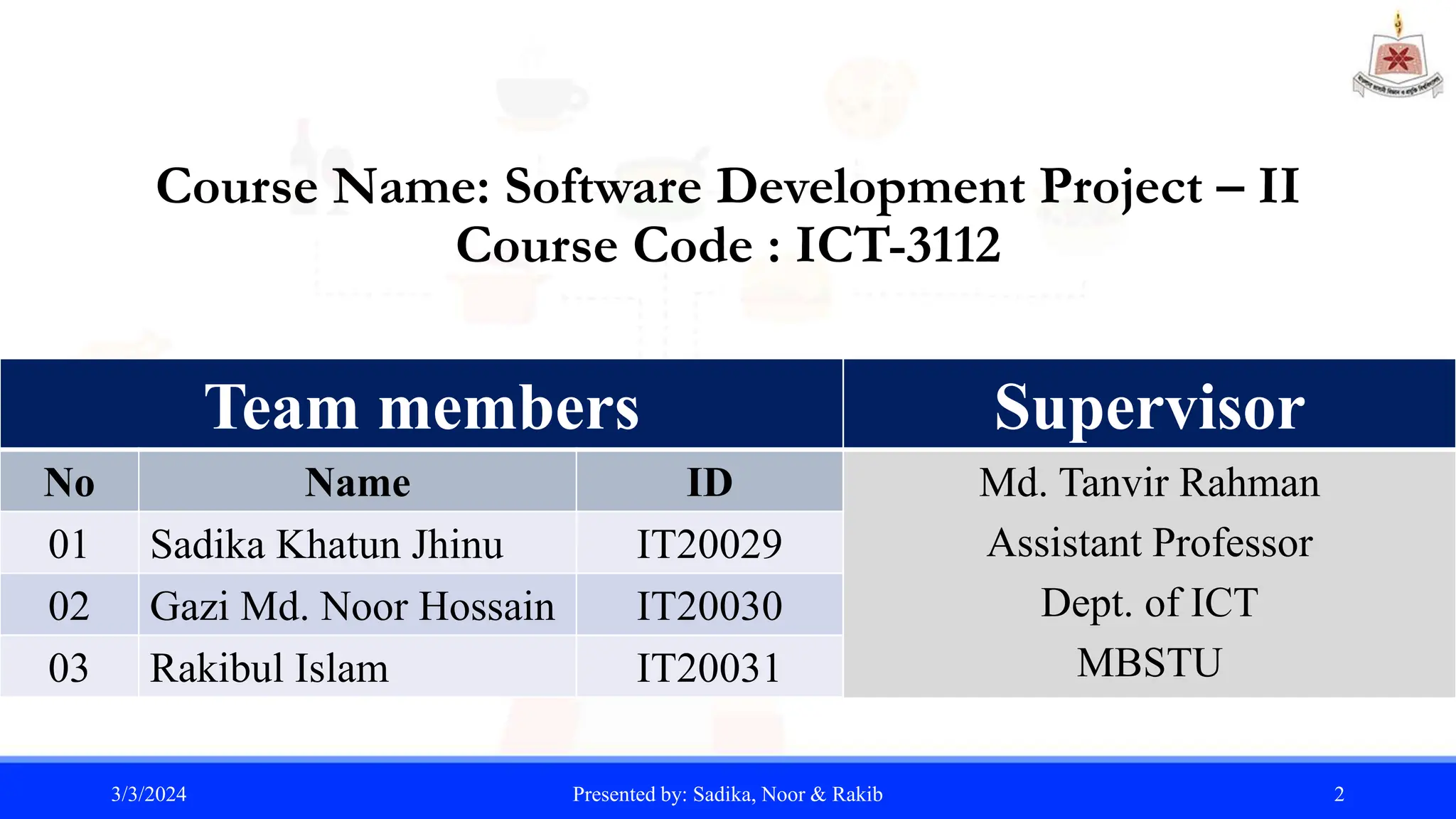 Course Name: Software Development Project – II
Course Code : ICT-3112
3/3/2024 Presented by: Sadika, Noor & Rakib 2
Team members
No Name ID
01 Sadika Khatun Jhinu IT20029
02 Gazi Md. Noor Hossain IT20030
03 Rakibul Islam IT20031
Supervisor
Md. Tanvir Rahman
Assistant Professor
Dept. of ICT
MBSTU
 