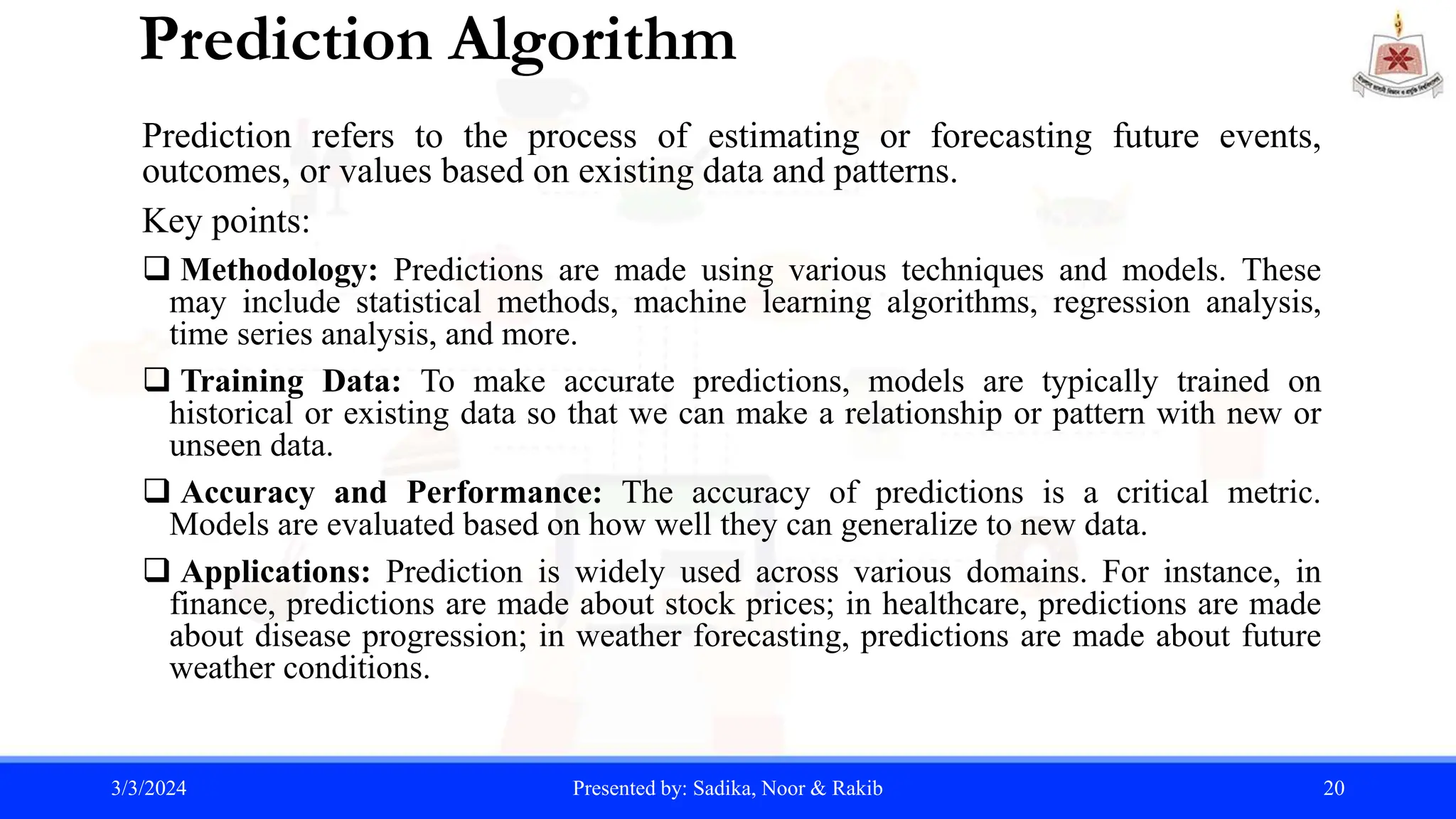 Prediction Algorithm
Prediction refers to the process of estimating or forecasting future events,
outcomes, or values based on existing data and patterns.
Key points:
 Methodology: Predictions are made using various techniques and models. These
may include statistical methods, machine learning algorithms, regression analysis,
time series analysis, and more.
 Training Data: To make accurate predictions, models are typically trained on
historical or existing data so that we can make a relationship or pattern with new or
unseen data.
 Accuracy and Performance: The accuracy of predictions is a critical metric.
Models are evaluated based on how well they can generalize to new data.
 Applications: Prediction is widely used across various domains. For instance, in
finance, predictions are made about stock prices; in healthcare, predictions are made
about disease progression; in weather forecasting, predictions are made about future
weather conditions.
3/3/2024 Presented by: Sadika, Noor & Rakib 20
 