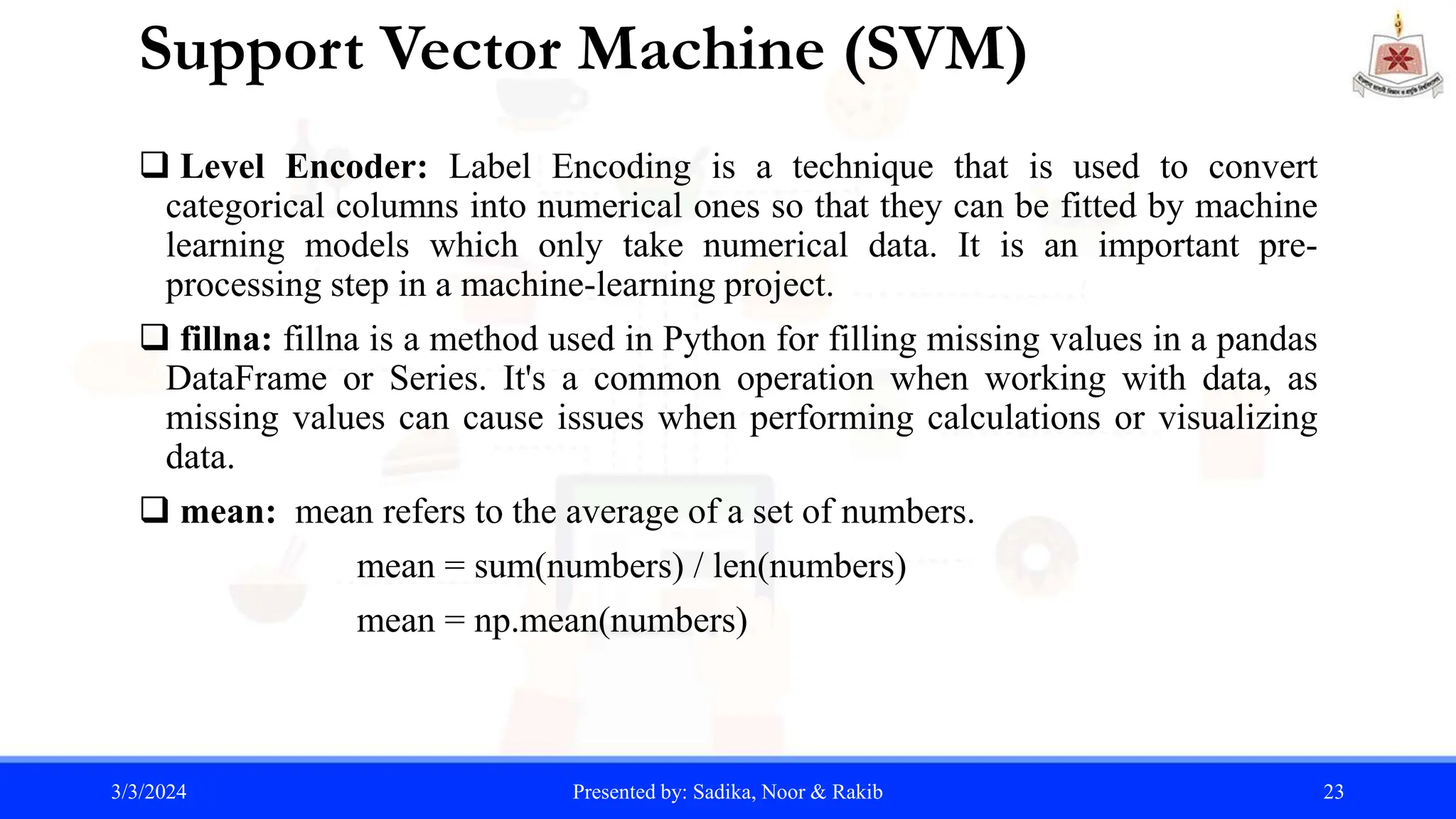 Support Vector Machine (SVM)
 Level Encoder: Label Encoding is a technique that is used to convert
categorical columns into numerical ones so that they can be fitted by machine
learning models which only take numerical data. It is an important pre-
processing step in a machine-learning project.
 fillna: fillna is a method used in Python for filling missing values in a pandas
DataFrame or Series. It's a common operation when working with data, as
missing values can cause issues when performing calculations or visualizing
data.
 mean: mean refers to the average of a set of numbers.
mean = sum(numbers) / len(numbers)
mean = np.mean(numbers)
3/3/2024 Presented by: Sadika, Noor & Rakib 23
 