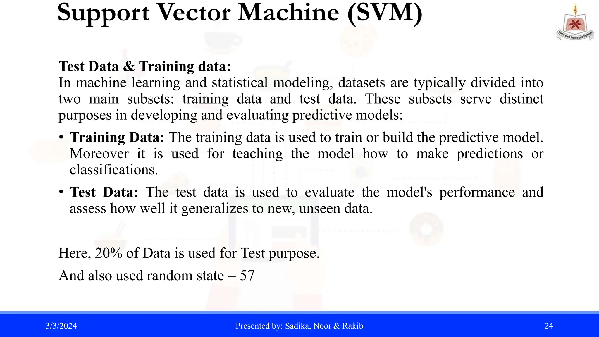 Support Vector Machine (SVM)
Test Data & Training data:
In machine learning and statistical modeling, datasets are typically divided into
two main subsets: training data and test data. These subsets serve distinct
purposes in developing and evaluating predictive models:
• Training Data: The training data is used to train or build the predictive model.
Moreover it is used for teaching the model how to make predictions or
classifications.
• Test Data: The test data is used to evaluate the model's performance and
assess how well it generalizes to new, unseen data.
Here, 20% of Data is used for Test purpose.
And also used random state = 57
3/3/2024 Presented by: Sadika, Noor & Rakib 24
 