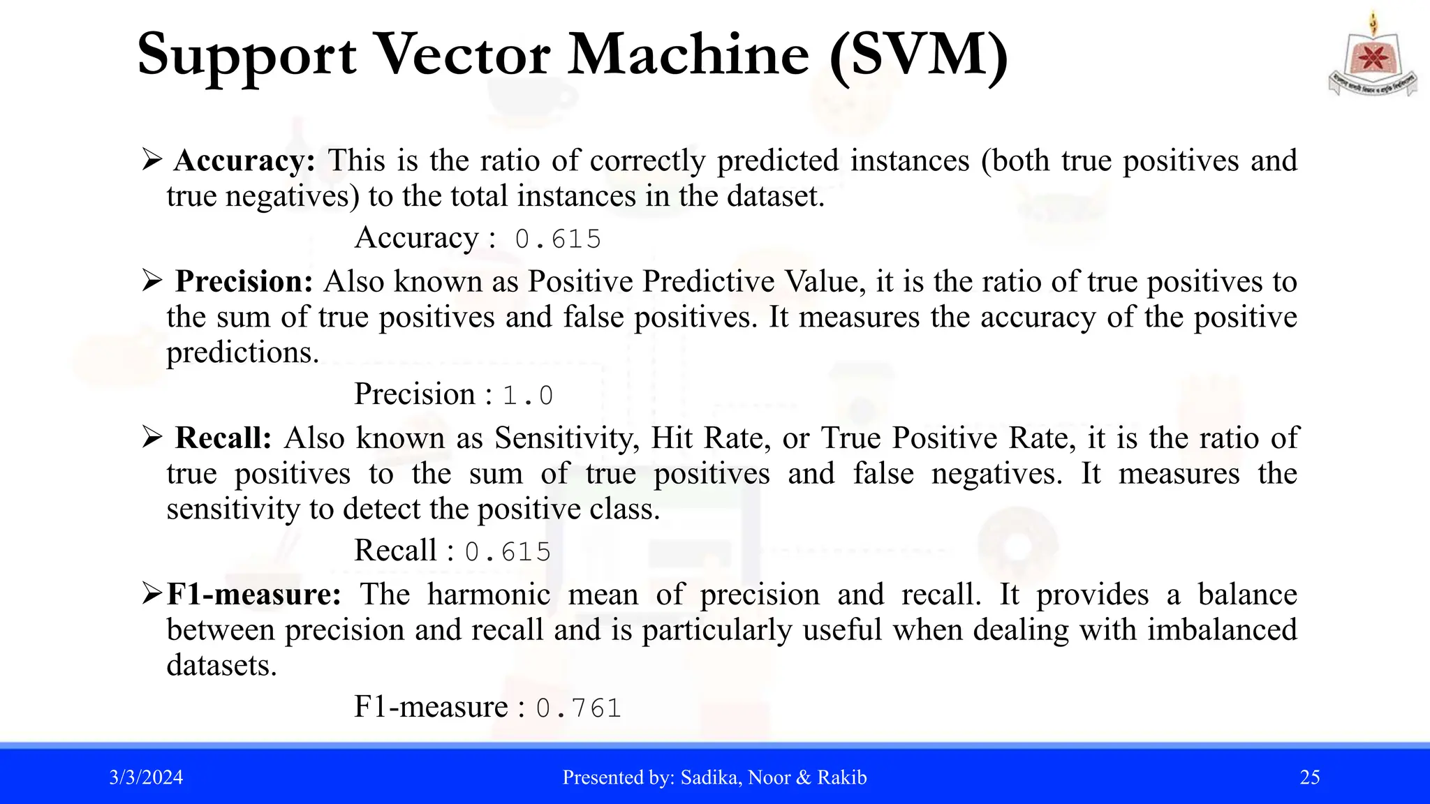 Support Vector Machine (SVM)
 Accuracy: This is the ratio of correctly predicted instances (both true positives and
true negatives) to the total instances in the dataset.
Accuracy : 0.615
 Precision: Also known as Positive Predictive Value, it is the ratio of true positives to
the sum of true positives and false positives. It measures the accuracy of the positive
predictions.
Precision : 1.0
 Recall: Also known as Sensitivity, Hit Rate, or True Positive Rate, it is the ratio of
true positives to the sum of true positives and false negatives. It measures the
sensitivity to detect the positive class.
Recall : 0.615
F1-measure: The harmonic mean of precision and recall. It provides a balance
between precision and recall and is particularly useful when dealing with imbalanced
datasets.
F1-measure : 0.761
3/3/2024 Presented by: Sadika, Noor & Rakib 25
 