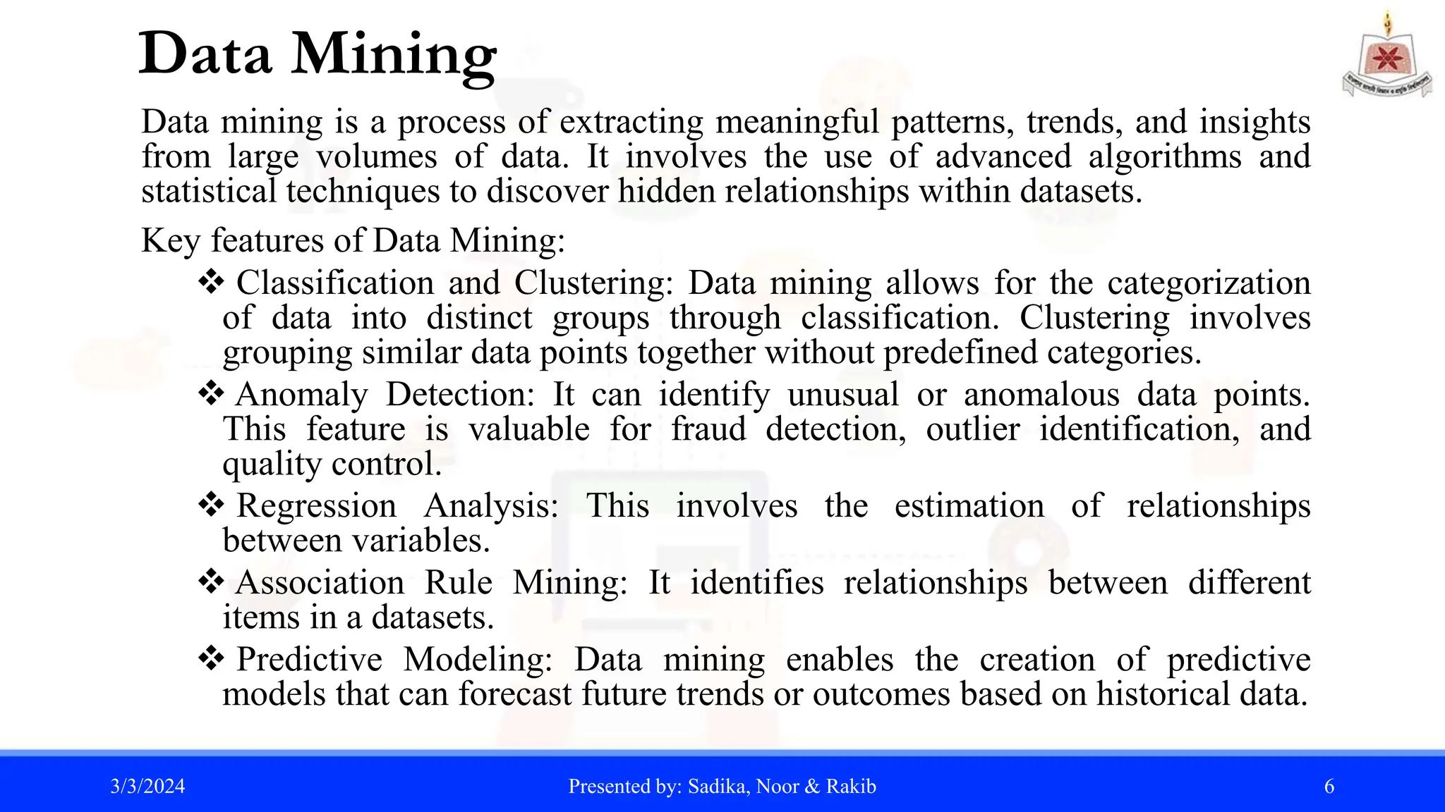 Data Mining
Data mining is a process of extracting meaningful patterns, trends, and insights
from large volumes of data. It involves the use of advanced algorithms and
statistical techniques to discover hidden relationships within datasets.
Key features of Data Mining:
 Classification and Clustering: Data mining allows for the categorization
of data into distinct groups through classification. Clustering involves
grouping similar data points together without predefined categories.
 Anomaly Detection: It can identify unusual or anomalous data points.
This feature is valuable for fraud detection, outlier identification, and
quality control.
 Regression Analysis: This involves the estimation of relationships
between variables.
 Association Rule Mining: It identifies relationships between different
items in a datasets.
 Predictive Modeling: Data mining enables the creation of predictive
models that can forecast future trends or outcomes based on historical data.
3/3/2024 Presented by: Sadika, Noor & Rakib 6
 