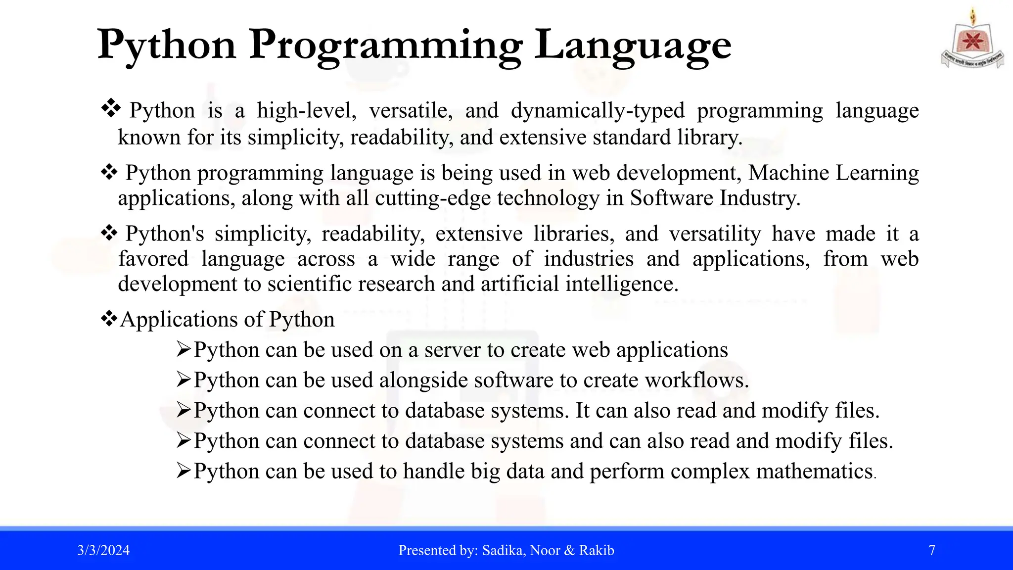 Python Programming Language
 Python is a high-level, versatile, and dynamically-typed programming language
known for its simplicity, readability, and extensive standard library.
 Python programming language is being used in web development, Machine Learning
applications, along with all cutting-edge technology in Software Industry.
 Python's simplicity, readability, extensive libraries, and versatility have made it a
favored language across a wide range of industries and applications, from web
development to scientific research and artificial intelligence.
Applications of Python
Python can be used on a server to create web applications
Python can be used alongside software to create workflows.
Python can connect to database systems. It can also read and modify files.
Python can connect to database systems and can also read and modify files.
Python can be used to handle big data and perform complex mathematics.
3/3/2024 Presented by: Sadika, Noor & Rakib 7
 