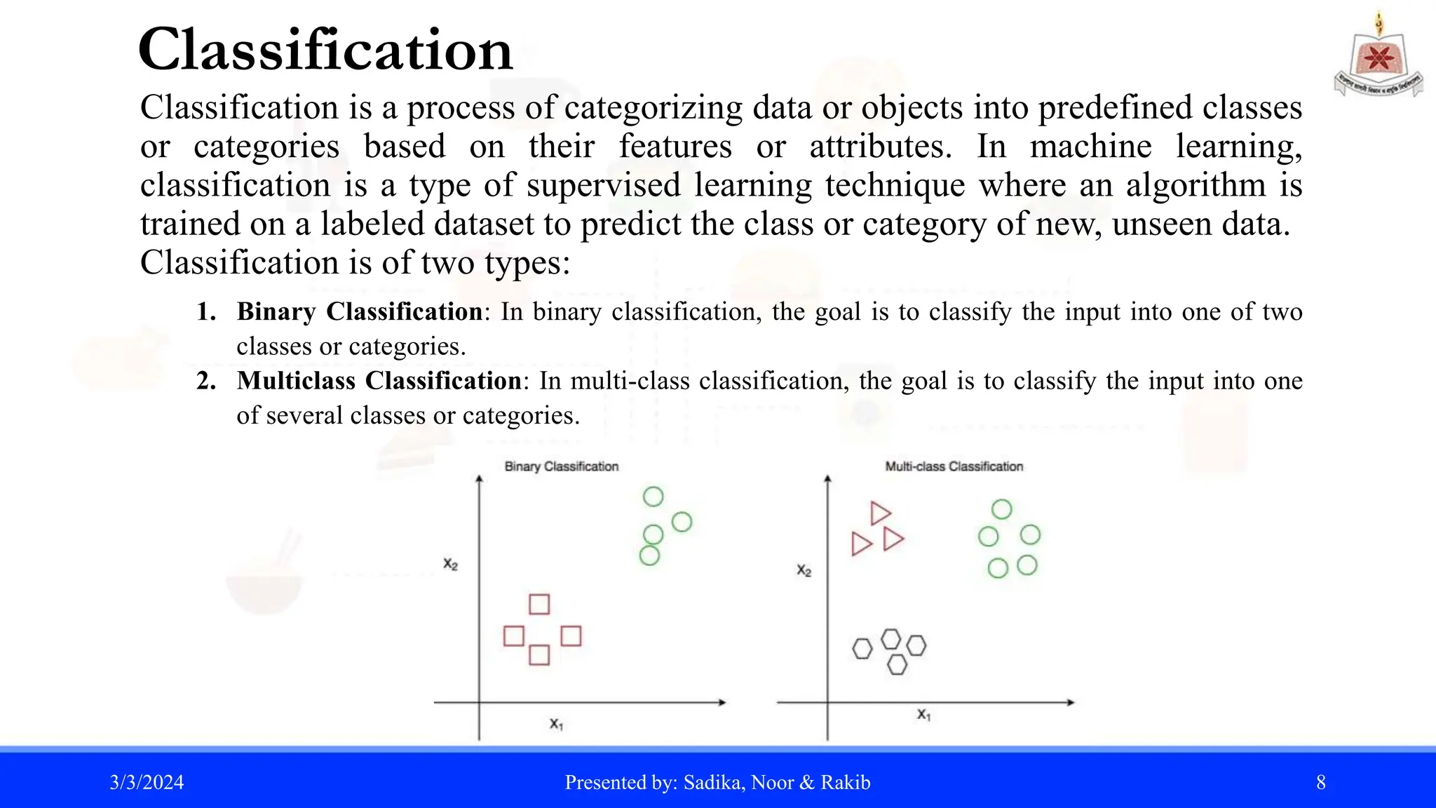 Classification
Classification is a process of categorizing data or objects into predefined classes
or categories based on their features or attributes. In machine learning,
classification is a type of supervised learning technique where an algorithm is
trained on a labeled dataset to predict the class or category of new, unseen data.
Classification is of two types:
1. Binary Classification: In binary classification, the goal is to classify the input into one of two
classes or categories.
2. Multiclass Classification: In multi-class classification, the goal is to classify the input into one
of several classes or categories.
3/3/2024 Presented by: Sadika, Noor & Rakib 8
 