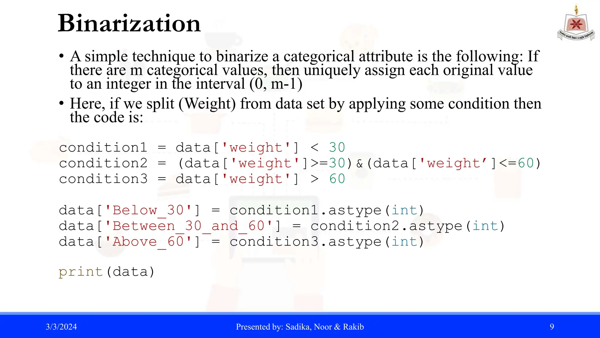 Binarization
• A simple technique to binarize a categorical attribute is the following: If
there are m categorical values, then uniquely assign each original value
to an integer in the interval (0, m-1)
• Here, if we split (Weight) from data set by applying some condition then
the code is:
condition1 = data['weight'] < 30
condition2 = (data['weight']>=30)&(data['weight’]<=60)
condition3 = data['weight'] > 60
data['Below_30'] = condition1.astype(int)
data['Between_30_and_60'] = condition2.astype(int)
data['Above_60'] = condition3.astype(int)
print(data)
3/3/2024 Presented by: Sadika, Noor & Rakib 9
 