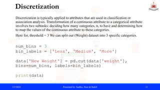 Discretization
Discretization is typically applied to attributes that are used in classification or
association analysis. Transformation of a continuous attribute to a categorical attribute
involves two subtasks: deciding how many categories, n, to have and determining how
to map the values of the continuous attribute to these categories.
Here for, threshold = 3 We can split our (Weight) dataset into 3 specific categories.
num_bins = 3
bin_labels = ['Less', 'Medium', 'More']
data['New Weight'] = pd.cut(data['weight'],
bins=num_bins, labels=bin_labels)
print(data)
3/3/2024 Presented by: Sadika, Noor & Rakib 11
 