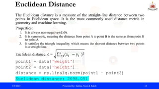 Euclidean Distance
The Euclidean distance is a measure of the straight-line distance between two
points in Euclidean space. It is the most commonly used distance metric in
geometry and machine learning.
Properties:
1. It is always non-negative (d≥0).
2. It is symmetric, meaning the distance from point A to point B is the same as from point B
to point A.
3. It satisfies the triangle inequality, which means the shortest distance between two points
is a straight line.
Euclidean distance, d = 𝑖=1
𝑛
(𝑥𝑖 − 𝑦𝑖 )2
point1 = data['weight']
point2 = data['height']
distance = np.linalg.norm(point1 - point2)
Euclidean distance: 2698.051
3/3/2024 Presented by: Sadika, Noor & Rakib 13
 