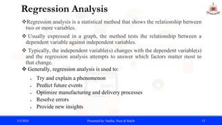 Regression Analysis
Regression analysis is a statistical method that shows the relationship between
two or more variables.
 Usually expressed in a graph, the method tests the relationship between a
dependent variable against independent variables.
 Typically, the independent variable(s) changes with the dependent variable(s)
and the regression analysis attempts to answer which factors matter most to
that change.
 Generally, regression analysis is used to:
 Try and explain a phenomenon
 Predict future events
 Optimize manufacturing and delivery processes
 Resolve errors
 Provide new insights
3/3/2024 Presented by: Sadika, Noor & Rakib 15
 