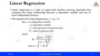 Linear Regression
• Linear regression is a type of supervised machine learning algorithm that
computes the linear relationship between a dependent variable and one or
more independent features.
• The equation for Linear Regression, y = ax + b
Here, x is independent variable
y is dependent variable
a = intercept point of regression line
b = slop of regression line
Again,
b =
(𝑥𝑦) −
𝑥. 𝑦
𝑛
𝑥2 −
( 𝑥)
2
𝑛
and, a = 𝑦 − 𝑏. 𝑥
3/3/2024 Presented by: Sadika, Noor & Rakib 16
 