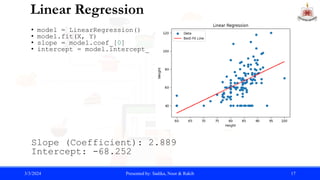 Linear Regression
• model = LinearRegression()
• model.fit(X, Y)
• slope = model.coef_[0]
• intercept = model.intercept_
Slope (Coefficient): 2.889
Intercept: -68.252
3/3/2024 Presented by: Sadika, Noor & Rakib 17
 