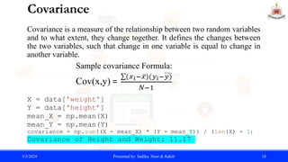 Covariance
Covariance is a measure of the relationship between two random variables
and to what extent, they change together. It defines the changes between
the two variables, such that change in one variable is equal to change in
another variable.
X = data['weight']
Y = data['height’]
mean_X = np.mean(X)
mean_Y = np.mean(Y)
covariance = np.sum((X - mean_X) * (Y - mean_Y)) / (len(X) - 1)
Covariance of Height and Weight: 11.17
3/3/2024 Presented by: Sadika, Noor & Rakib 18
Sample covariance Formula:
Cov(x,y) =
 
