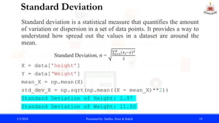 Standard Deviation
Standard deviation is a statistical measure that quantifies the amount
of variation or dispersion in a set of data points. It provides a way to
understand how spread out the values in a dataset are around the
mean.
Standard Deviation, σ = 𝑖=1
𝑛 𝑥𝑖−𝑥 2
2
X = data['height’]
Y = data[‘Weight’]
mean_X = np.mean(X)
std_dev_X = np.sqrt(np.mean((X - mean_X)**2))
Standard Deviation of Height: 1.97
Standard Deviation of Weight: 11.50
3/3/2024 Presented by: Sadika, Noor & Rakib 19
 