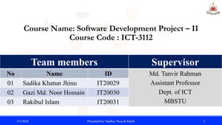 Course Name: Software Development Project – II
Course Code : ICT-3112
3/3/2024 Presented by: Sadika, Noor & Rakib 2
Team members
No Name ID
01 Sadika Khatun Jhinu IT20029
02 Gazi Md. Noor Hossain IT20030
03 Rakibul Islam IT20031
Supervisor
Md. Tanvir Rahman
Assistant Professor
Dept. of ICT
MBSTU
 