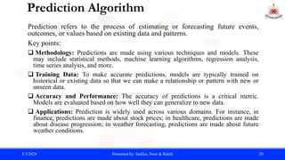 Prediction Algorithm
Prediction refers to the process of estimating or forecasting future events,
outcomes, or values based on existing data and patterns.
Key points:
 Methodology: Predictions are made using various techniques and models. These
may include statistical methods, machine learning algorithms, regression analysis,
time series analysis, and more.
 Training Data: To make accurate predictions, models are typically trained on
historical or existing data so that we can make a relationship or pattern with new or
unseen data.
 Accuracy and Performance: The accuracy of predictions is a critical metric.
Models are evaluated based on how well they can generalize to new data.
 Applications: Prediction is widely used across various domains. For instance, in
finance, predictions are made about stock prices; in healthcare, predictions are made
about disease progression; in weather forecasting, predictions are made about future
weather conditions.
3/3/2024 Presented by: Sadika, Noor & Rakib 20
 