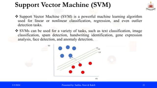 Support Vector Machine (SVM)
 Support Vector Machine (SVM) is a powerful machine learning algorithm
used for linear or nonlinear classification, regression, and even outlier
detection tasks.
 SVMs can be used for a variety of tasks, such as text classification, image
classification, spam detection, handwriting identification, gene expression
analysis, face detection, and anomaly detection.
3/3/2024 Presented by: Sadika, Noor & Rakib 21
 