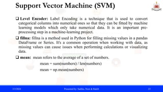 Support Vector Machine (SVM)
 Level Encoder: Label Encoding is a technique that is used to convert
categorical columns into numerical ones so that they can be fitted by machine
learning models which only take numerical data. It is an important pre-
processing step in a machine-learning project.
 fillna: fillna is a method used in Python for filling missing values in a pandas
DataFrame or Series. It's a common operation when working with data, as
missing values can cause issues when performing calculations or visualizing
data.
 mean: mean refers to the average of a set of numbers.
mean = sum(numbers) / len(numbers)
mean = np.mean(numbers)
3/3/2024 Presented by: Sadika, Noor & Rakib 23
 