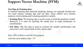 Support Vector Machine (SVM)
Test Data & Training data:
In machine learning and statistical modeling, datasets are typically divided into
two main subsets: training data and test data. These subsets serve distinct
purposes in developing and evaluating predictive models:
• Training Data: The training data is used to train or build the predictive model.
Moreover it is used for teaching the model how to make predictions or
classifications.
• Test Data: The test data is used to evaluate the model's performance and
assess how well it generalizes to new, unseen data.
Here, 20% of Data is used for Test purpose.
And also used random state = 57
3/3/2024 Presented by: Sadika, Noor & Rakib 24
 