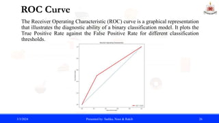 ROC Curve
The Receiver Operating Characteristic (ROC) curve is a graphical representation
that illustrates the diagnostic ability of a binary classification model. It plots the
True Positive Rate against the False Positive Rate for different classification
thresholds.
3/3/2024 Presented by: Sadika, Noor & Rakib 26
 